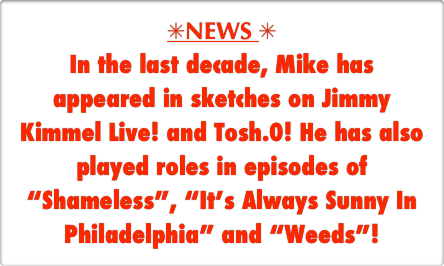 SNEWS S
In the last decade, Mike has appeared in sketches on Jimmy Kimmel Live! and Tosh.0! He has also played roles in episodes of “Shameless”, “It’s Always Sunny In Philadelphia” and “Weeds”! 